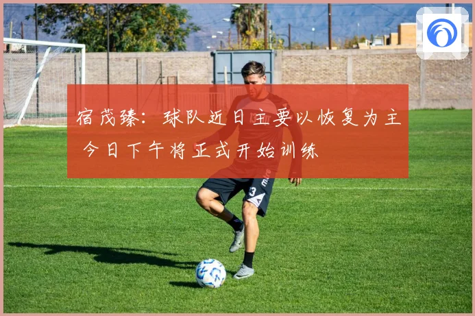 宿茂臻：球队近日主要以恢复为主 今日下午将正式开始训练