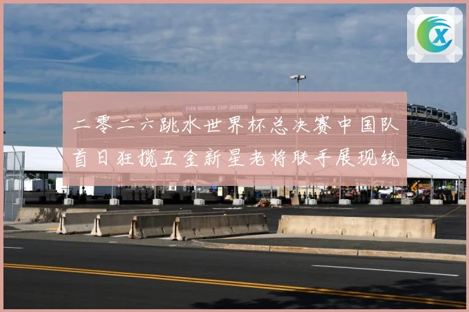 二零二六跳水世界杯总决赛中国队首日狂揽五金新星老将联手展现统赛事前瞻