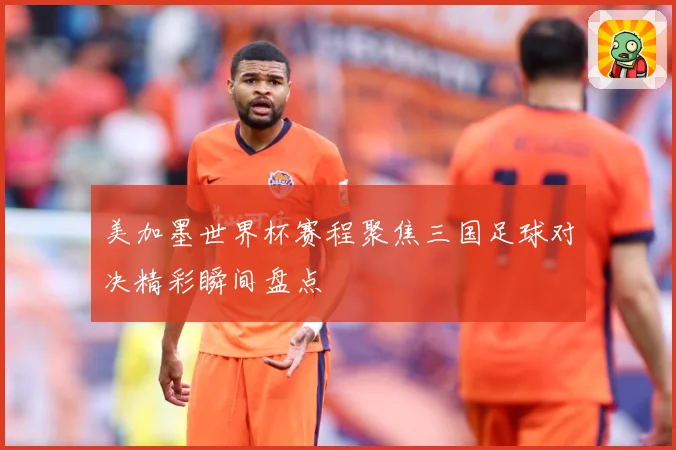 美加墨世界杯赛程聚焦三国足球对决精彩瞬间盘点
