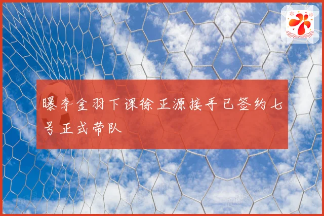 曝李金羽下课徐正源接手已签约七号正式带队