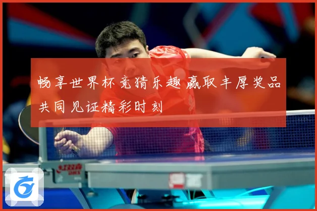 畅享世界杯竞猜乐趣 赢取丰厚奖品共同见证精彩时刻