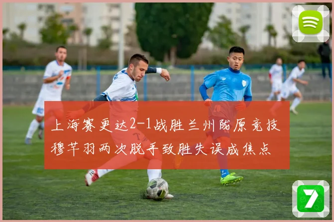 上海赛更达2-1战胜兰州陇原竞技 穆芊羽两次脱手致胜失误成焦点