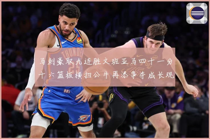 马刺豪取九连胜文班亚马四十一分十六篮板横扫公牛再添争夺成长观察