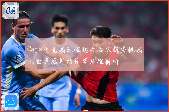 Caps电竞战队崛起之路从新秀挑战到世界冠军的传奇历程解析