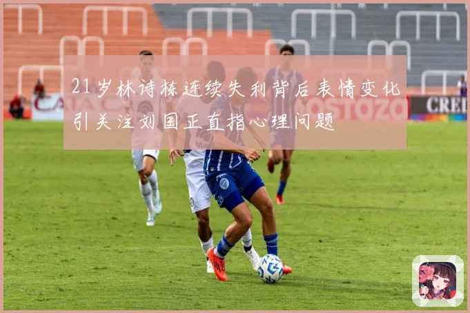 21岁林诗栋连续失利背后表情变化引关注刘国正直指心理问题