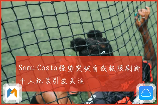Samu Costa强势突破自我极限刷新个人纪录引发关注