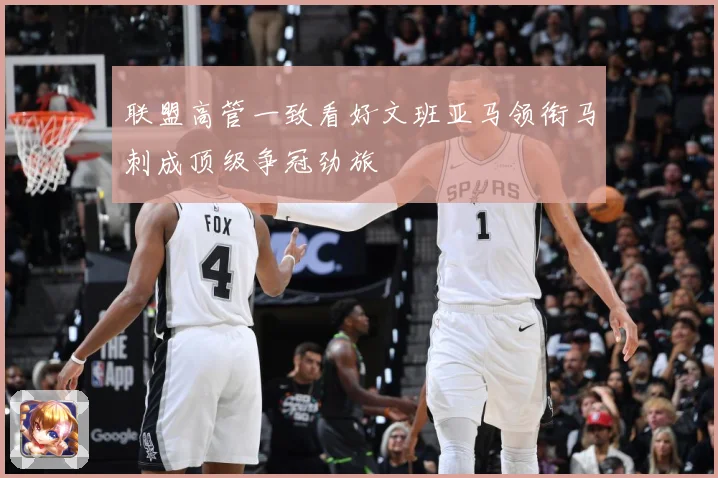 联盟高管一致看好文班亚马领衔马刺成顶级争冠劲旅