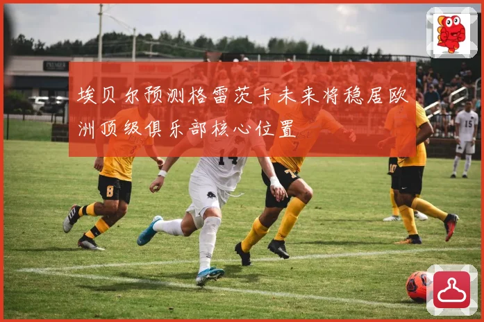 埃贝尔预测格雷茨卡未来将稳居欧洲顶级俱乐部核心位置