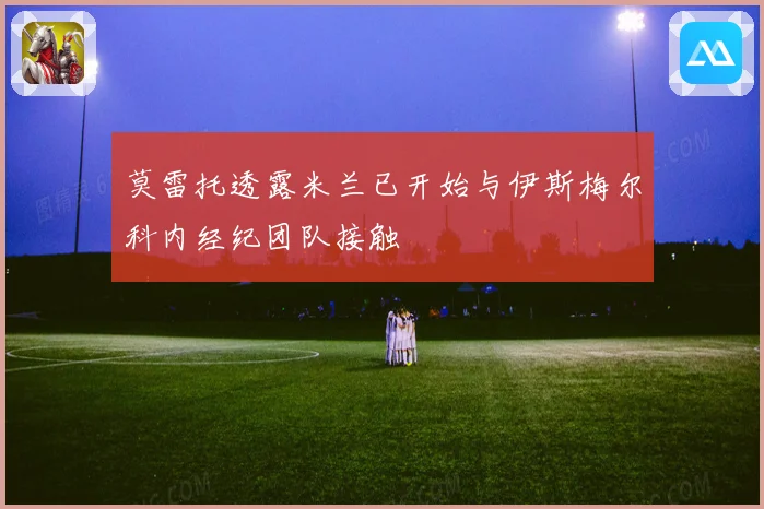 莫雷托透露米兰已开始与伊斯梅尔科内经纪团队接触